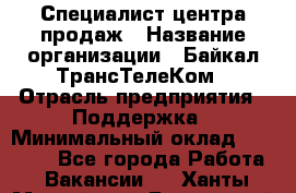 Специалист центра продаж › Название организации ­ Байкал-ТрансТелеКом › Отрасль предприятия ­ Поддержка › Минимальный оклад ­ 20 000 - Все города Работа » Вакансии   . Ханты-Мансийский,Белоярский г.